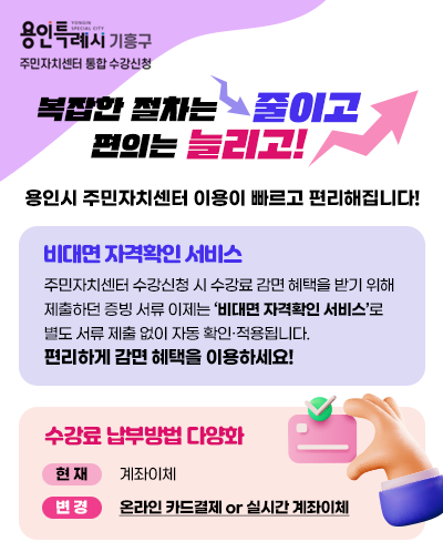 용인특례시 기흥구 주민자치센터 통합 수강신청 / 복잡한 절차는 줄이고 편의는 늘리고 / 용인시 주민자치센터 이용이 빠르고 편리해집니다! / 비대면 자격확인 서비스 - 주민자치센터 수강신청 시 수강료 감면 혜택을 받기 위해 제출하던 증빙 서류는 이제 `비대면 자격확인 서비스`로 별도 서류 제출 없이 자동 확인·적용됩니다. 편리하게 감면 혜택을 이용하세요! / 수강료 납부방법 다양화. 현재-계좌이체, 변경-온라인 카드결제 or 실시간 계좌이체