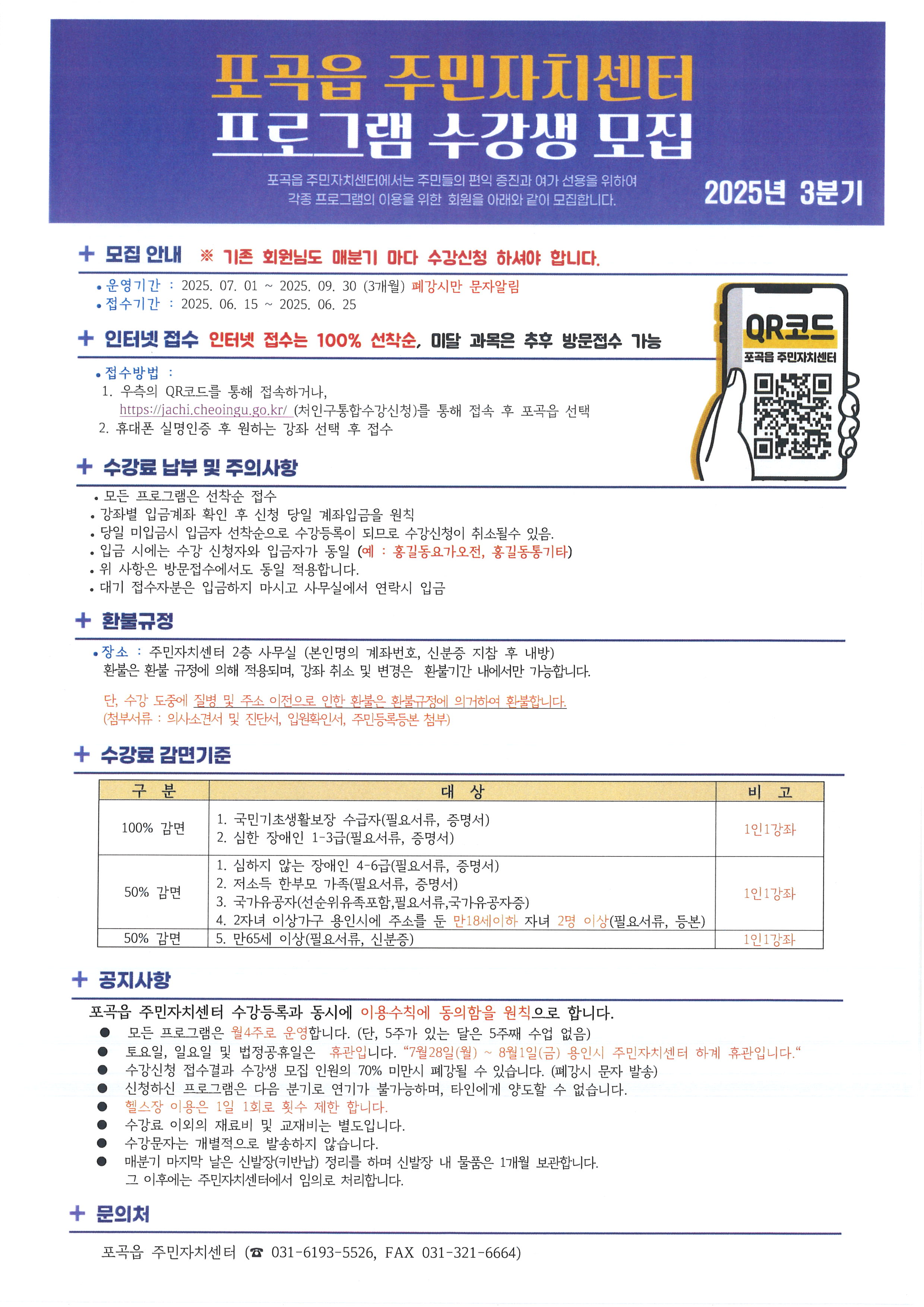 포곡읍 주민자치센터
프로그램 수강생 모집
포곡읍 주민자치센터에서는 주민들의 편익 증진과 여가 선용을 위하여 각종 프로그램의 이용을 위한 회원을 아래와 같이 모집합니다.
2025년 3분기
+ 모집 안내 ※ 기존 회원님도 매분기 마다 수강신청 하셔야 합니다.
•운영기간: 2025.07.01~2025. 09. 30 (3개월) 폐강시만 문자알림
접수기간: 2025. 06. 15
~
2025. 06. 25
+ 인터넷 접수 인터넷 접수는 100% 선착순, 미달 과목은 추후 방문접수 가능
•접수방법:
1. 우측의 QR코드를 통해 접속하거나,
https://jachi.cheoingu.go.kr/ (처인구통합수강신청)를 통해 접속 후 포곡읍 선택
2. 휴대폰 실명인증 후 원하는 강좌 선택 후 접수
+ 수강료 납부 및 주의사항
•
•
•
• 모든 프로그램은 선착순 접수
강좌별 입금계좌 확인 후 신청 당일 계좌입금을 원칙
당일 미입금시 입금자 선착순으로 수강등록이 되므로 수강신청이 취소될수 있음.
입금 시에는 수강 신청자와 입금자가 동일 (예: 홍길동요가오전, 홍길동통기타)
위 사항은 방문접수에서도 동일 적용합니다.
대기 접수자분은 입금하지 마시고 사무실에서 연락시 입금
+ 환불규정
• 장소 : 주민자치센터 2층 사무실 (본인명의 계좌번호, 신분증 지참 후 내방) 환불은 환불 규정에 의해 적용되며, 강좌 취소 및 변경은 환불기간 내에서만 가능합니다.
단, 수강 도중에 질병 및 주소 이전으로 인한 환불은 환불규정에 의거하여 환불합니다.
(첨부서류: 의사소견서 및 진단서, 입원확인서, 주민등록등본 첨부)
+ 수강료 감면기준
OR코드
포곡읍 주민자치센터
구분
대상
1. 국민기초생활보장 수급자(필요서류, 증명서)
100% 감면
비고
1인1강좌
2. 심한 장애인 1-3급(필요서류, 증명서)
1. 심하지 않는 장애인 4-6급(필요서류, 증명서)
2. 저소득 한부모 가족(필요서류, 증명서)
50% 감면
1인1강좌
3. 국가유공자(선순위유족포함,필요서류,국가유공자증)
50% 감면
4. 2자녀 이상가구 용인시에 주소를 둔 만18세이하 자녀 2명 이상(필요서류, 등본) 5. 만65세 이상(필요서류, 신분증)
1인1강좌
+ 공지사항
포곡읍 주민자치센터 수강등록과 동시에 이용수칙에 동의함을 원칙으로 합니다.
모든 프로그램은 월4주로 운영합니다. (단, 5주가 있는 달은 5주째 수업 없음)
토요일, 일요일 및 법정공휴일은 휴관입니다. “7월28일(월) ~ 8월1일(금) 용인시 주민자치센터 하계 휴관입니다.