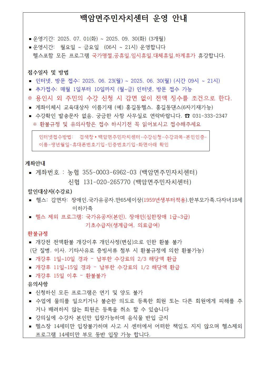 백암면주민자치센터 운영 안내
■ 운영기간: 2025. 07. 01(화) ~ 2025. 09. 30(화) (3개월) ■ 운영시간: 월요일
~
금요일 (06시
~
21시) 운영합니다
헬스포함 모든 프로그램 국가명절,공휴일·임시휴일 대체휴일.하계휴가 휴강합니다.
접수일자 및 방법
■ 인터넷, 방문 접수: 2025. 06. 23(월) ~ 2025. 06. 30(월) (시간 09시
■ 추가접수: 매월 1일부터 10일까지 (월~금) 인터넷, 방문 접수 가능
~
21시)
※용인시 외 주민의 수강 신청 시 감면 없이 전액 징수를 조건으로 한다.
계좌이체시 교육대상자 이름기재 (예) 홍길동헬스. 홍길동댄스(6자기재가능) 수강확인 발송문자 없음. 궁금한 사항 사무실로 연락바랍니다.
031-333-2347
※환불규정 및 유의사항은 접수 하시기전 꼭 읽어보시고 접수해주세요
인터넷접수방법: 검색창 백암면주민자치센터-수강신청-수강과목-본인인증- 이름-생년월일-휴대폰번호기입-인증번호기입-화면아래 확인
계좌안내
계좌번호 : 농협 355-0003-6962-03 (백암면주민자치센터) 신협 131-020-265770 (백암면주민자치센터)
할인대상자(수강료)
헬스: 감면자: 장애인·국가유공자·만65세이상(1959년생부터적용).한부모가족.다자녀 18세
이하가족
헬스 제외 프로그램: 국가유공자(본인), 장애인(심한장애 1급~3급)
환불규정
기초수급자(생계급여, 의료급여)
개강전 전액환불 개강이후 개인사정(변심)으로 인한 환불 불가
(단 질병. 이사. 기타사유로 증빙서류 첨부 시 환불규정에 의한 환불가능)
-
개강후 1일~10일 경과 납부한 수강료의 2/3 해당액 환급
개강후 11일~15일 경과 - 납부한 수강료의 1/2 해당액 환급
개강후 15일 이후
-
환불불가
유의사항
신청하신 모든 프로그램은 연기 및 양도 불가
수업에 물의를 일으키거나 불순한 의도로 등록한 회원 또는 다른 회원에게 피해를 주
거나 배려하지 않는 회원은 등록을 취소 할 수 있습니다
강의실에 수강자 본인만 입장가능하며 음식물 반입 금지
헬스장 14세미만 입장불가하며 사고 시 센터에서 어떠한 책임도 지지 않으며 헬스제외 프로그램 14세미만 부모 동반 입장 가능 합니다.