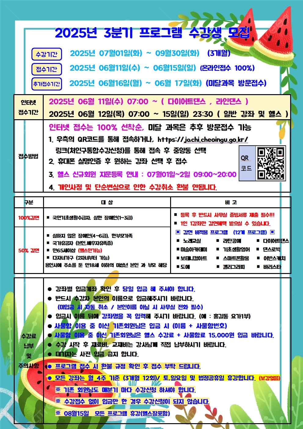 2025년 3분기 프로그램 수강생 모
수강기간
2025년 07월01일(화) ~ 09월30일(화) (3개월)
2025년 06월11일(수) ~ 06월15일(일) (온라인접수 100%)
접수기간
추가접수기간 2025년 06월16일(월) ~ 06월 17일(화) (미달과목 방문접수)
인터넷
2025년 06월 11일(수) 07:00
~
(다이어트댄스, 라인댄스)
접수기간
접수방법
2025년 06월 12일(목) 07:00 15일(일) 23:30 (일반 강좌 및 헬스) 인터넷 접수는 100% 선착순, 미달 과목은 추후 방문접수 가능
1. 우측의 QR코드를 통해 접속하거나, https://jachi.cheoingu.go.kr/ 링크(처인구통합수강신청)를 통해 접속 후 중앙동 선택
2. 휴대폰 실명인증 후 원하는 강좌 선택 후 접수
QR
코드
3. 헬스 신규회원 지문등록 안내 : 07월01일~2일 09:00~20:00
4. 개인사정 및 단순변심으로 인한 수강취소 환불 안됩니다.
구분
대상
100%감면
■ 국민기초생활수급자, 심한 장애인(1~3급)
심하지 않은 장애인(4~6급), 한부모가족
■ 국가유공자(본인, 배우자유족증)
비고
등록 후 반드시 사무실 증빙서류 제출 필수!!! 1인 1강좌만 감면혜택 받으실 수 있습니다. 감면 비적용 프로그램 (12개 프로그램)
■ 노래교실
■ 라탄공예
■ 기초생활영어
■ 다이어트댄스
■ 댄스로빅
50% 2104
■ 만65세이상 (헬스만가능)
