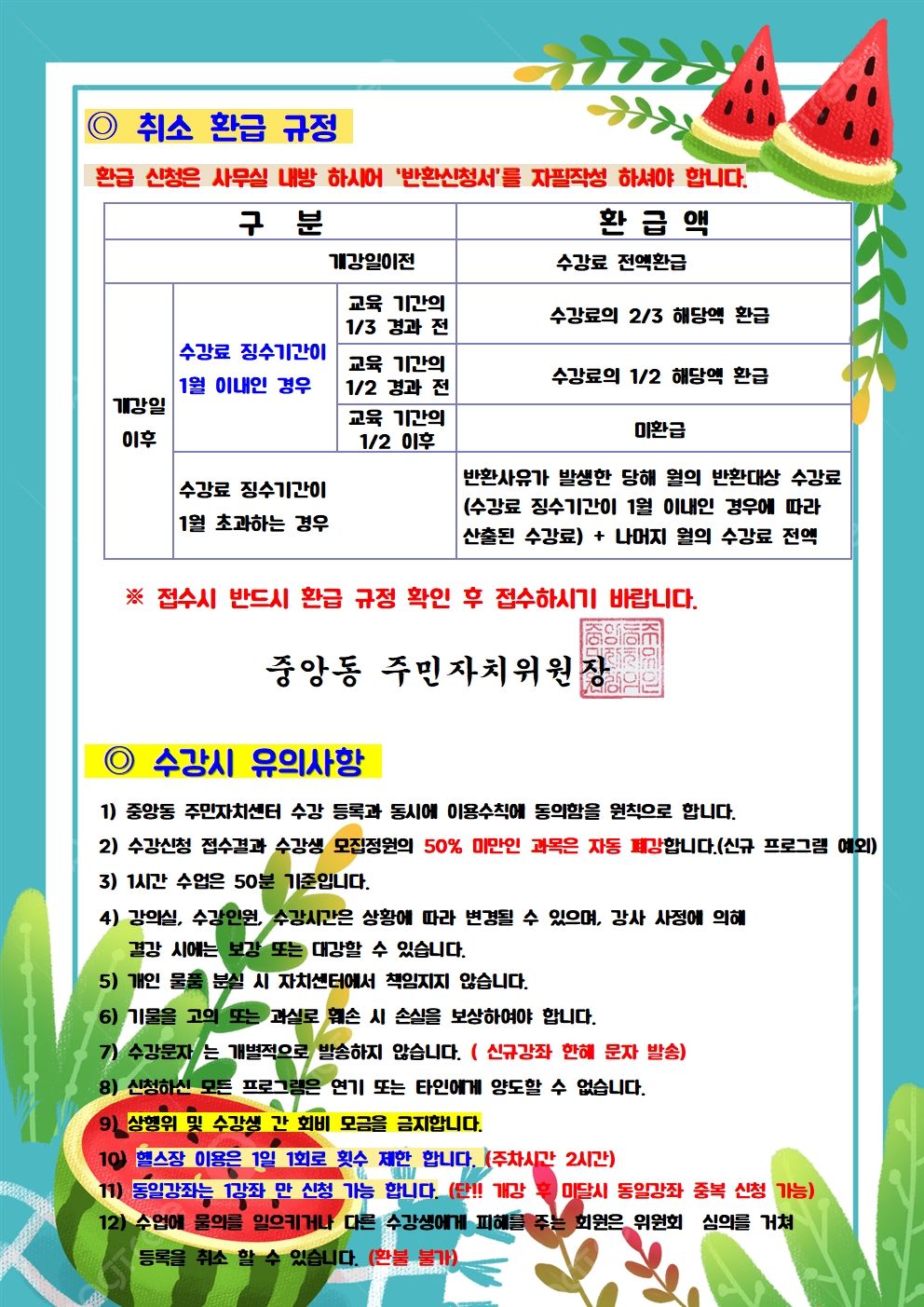 취소 환급 규정
구분
환급신청은 사무실 내방하시어 '반환신청서'를 자필작성 하셔야 합니다.
환급액
개강일이전
수강료 전액환급
교육 기간의 1/3 경과 전
수강료의 2/3 해당액 환급
수강료 징수기간이
1월 이내인 경우
개강일
이후
교육 기간의 1/2 경과 전 교육 기간의 1/2 이후
수강료의 1/2 해당액 환급
미환급
수강료 징수기간이
1월 초과하는 경우
반환사유가 발생한 당해 월의 반환대상 수강료 (수강료 징수기간이 1월 이내인 경우에 따라 산출된 수강료) + 나머지 월의 수강료 전액
※ 접수시 반드시 환급 규정 확인 후 접수하시기 바랍니다.
중앙동 주민자치위원장
수강시 유의사항
1) 중앙동 주민자치센터 수강 등록과 동시에 이용수칙에 동의함을 원칙으로 합니다.
2) 수강신청 접수결과 수강생 모집정원의 50% 미만인 과목은 자동 폐강합니다.(신규 프로그램 예외)
3) 1시간 수업은 50분 기준입니다.
4) 강의실, 수강인원, 수강시간은 상황에 따라 변경될 수 있으며, 강사 사정에 의해
결강 시에는 보강 또는 대강할 수 있습니다.
5) 개인 물품 분실 시 자치센터에서 책임지지 않습니다.
6) 기물을 고의 또는 과실로 훼손 시 손실을 보상하여야 합니다.
7) 수강문자는 개별적으로 발송하지 않습니다. (신규강좌 한해 문자 발송)
8) 신청하신 모든 프로그램은 연기 또는 타인에게 양도할 수 없습니다.
19) 상행위 및 수강생 간 회비 모금을 금지합니다.
10) 헬스장 이용은 1일 1회로 횟수 제한 합니다. (주차시간 2시간)
11) 동일강좌는 1강좌 만 신청 가능 합니다. (단!! 개강 후 미달시 동일강좌 중복 신청 가능)
12) 수업에 물의를 일으키거나 다른 수강생에게 피해를 주는 회원은 위원회 심의를 거쳐
등록을 취소 할 수 있습니다. (환불 불가)