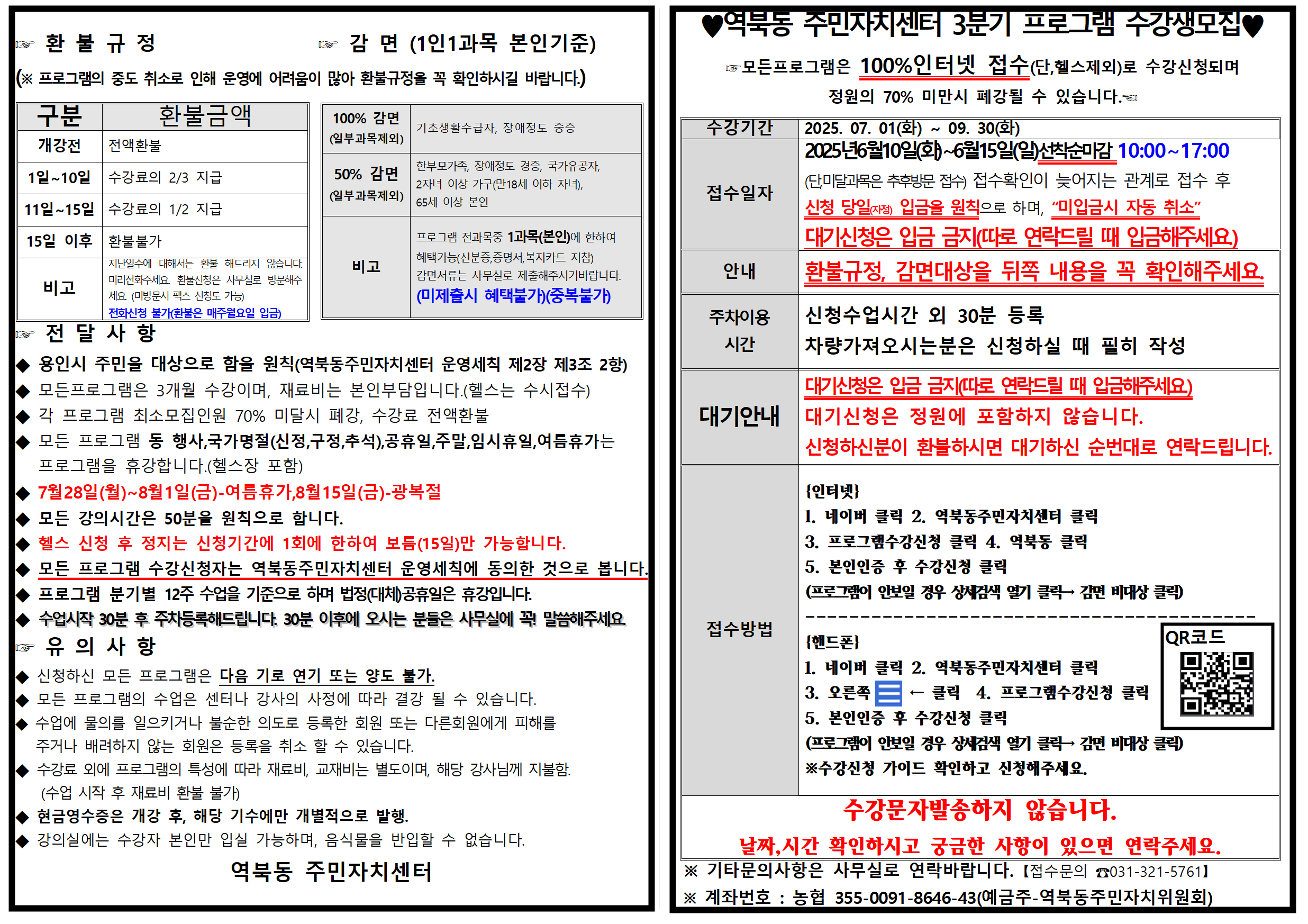 환 불 규정
감 면 (1인1과목 본인기준) (※ 프로그램의 중도 취소로 인해 운영에 어려움이 많아 환불규정을 꼭 확인하시길 바랍니다.)
♥ 역북동 주민자치센터 3분기 프로그램 수강생모집 모든프로그램은 100%인터넷 접수(단,헬스제외)로 수강신청되며
구분
환불금액
100% 감면
기초생활수급자, 장애정도 중증
수강기간
2025. 07. 01(화)
N
09. 30(화)
개강전 전액환불
(일부과목제외)
1일~10일 수강료의 2/3 지급
50% 감면
(일부과목제외)
한부모가족, 장애정도 경증, 국가유공자, 2자녀 이상 가구(만18세 이하 자녀), 65세 이상 본인
접수일자
11일~15일 수강료의 1/2 지급
15일 이후 환불불가
비고
지난일수에 대해서는 환불 해드리지 않습니다. 미리전화주세요. 환불신청은 사무실로 방문해주 세요 (미방문시 팩스 신청도 가능)
비고
프로그램 전과목중 1과목(본인)에 한하여 혜택가능(신분증,증명서,복지카드 지참) 감면서류는 사무실로 제출해주시기바랍니다.
안내
정원의 70% 미만시 폐강될 수 있습니다. 회
2025년6월10일(화)~6월15일(일)선착순마감 10:00~17:00 (단,미달과목은 추후방문 접수) 접수확인이 늦어지는 관계로 접수 후 신청 당일(자정) 입금을 원칙으로 하며, “미입금시 자동 취소