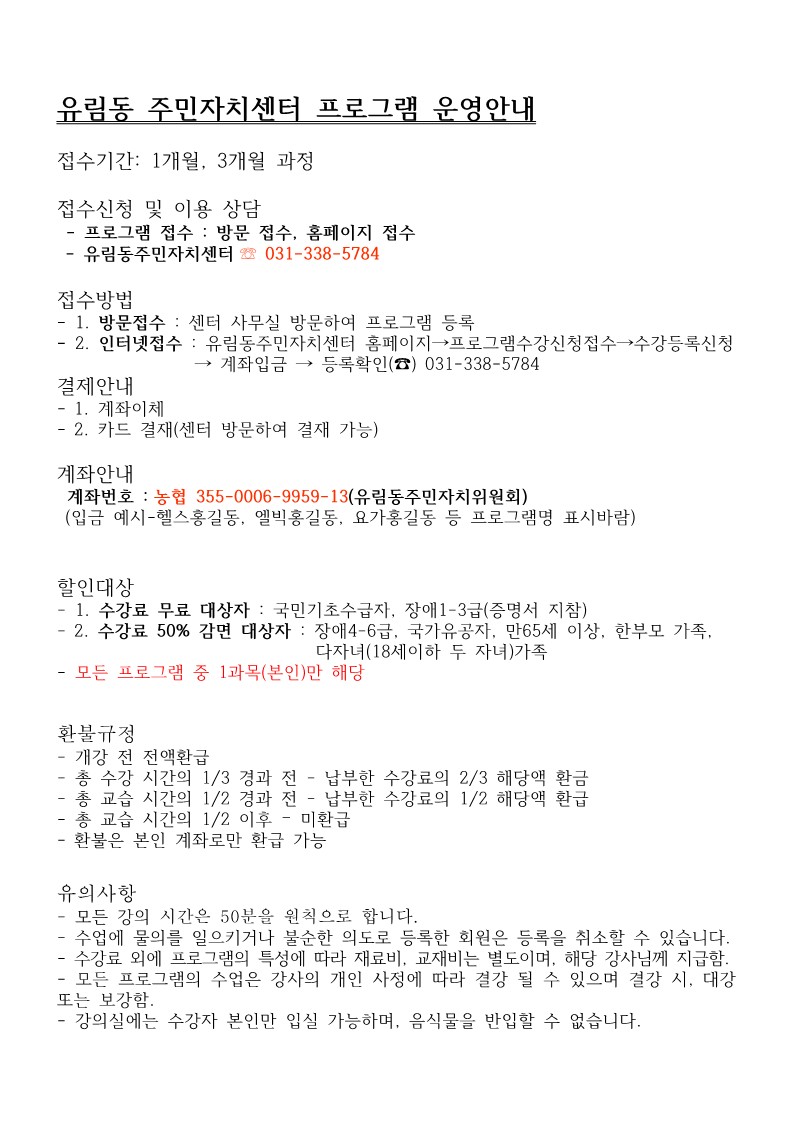 유림동 주민자치센터 프로그램 운영안내
접수기간: 1개월, 3개월 과정
접수신청 및 이용 상담
프로그램 접수 : 방문 접수, 홈페이지 접수
-유림동주민자치센터 031-338-5784
접수방법
- 1. 방문접수 : 센터 사무실 방문하여 프로그램 등록
- 2. 인터넷접수: 유림동주민자치센터 홈페이지프로그램수강신청접수→수강등록신청 →계좌입금 → 등록확인 () 031-338-5784
결제안내
-1. 계좌이체
-2. 카드 결재(센터 방문하여 결재 가능)
계좌안내
계좌번호 : 농협 355-0006-9959-13(유림동주민자치위원회)
(입금 예시-헬스홍길동, 엘빅홍길동, 요가홍길동 등 프로그램명 표시바람)
할인대상
- 1. 수강료 무료 대상자: 국민기초수급자, 장애1-3급(증명서 지참)
- 2. 수강료 50% 감면 대상자: 장애4-6급, 국가유공자, 만65세 이상, 한부모 가족, 다자녀(18세이하 두 자녀)가족
- 모든 프로그램 중 1과목(본인)만 해당
환불규정
-개강 전 전액환급
- 총 수강 시간의 1/3 경과 전 - 납부한 수강료의 2/3 해당액 환금 총 교습시간의 1/2 경과 전 - 납부한 수강료의 1/2 해당액 환급
-총 교습시간의 1/2 이후 - 미환급
•환불은 본인 계좌로만 환급 가능
유의사항
-모든 강의 시간은 50분을 원칙으로 합니다.
수업에 물의를 일으키거나 불순한 의도로 등록한 회원은 등록을 취소할 수 있습니다. - 수강료 외에 프로그램의 특성에 따라 재료비, 교재비는 별도이며, 해당 강사님께 지급함. - 모든 프로그램의 수업은 강사의 개인 사정에 따라 결강 될 수 있으며 결강 시, 대강 또는 보강함.
-
강의실에는 수강자 본인만 입실 가능하며, 음식물을 반입할 수 없습니다.