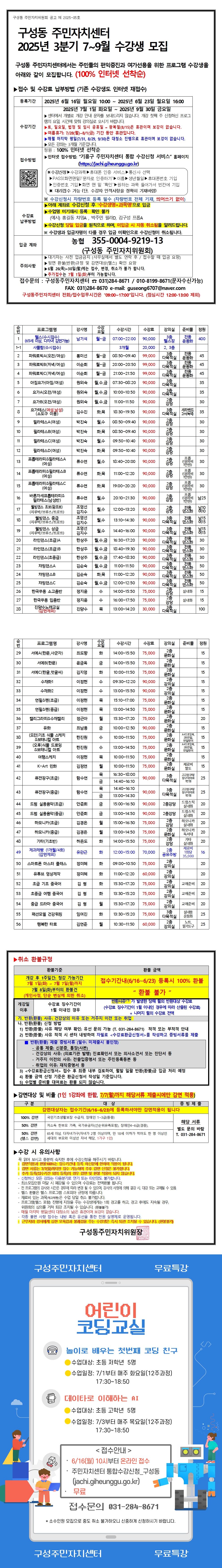구성동 주민자치센터
2025년 3분기 7~9월 수강생 모집
구성동 주민자치센터에서는 주민들의 편익증진과 여가선용를 위한 프로그램 수강생을
아래와 같이 모집합니다. (100% 인터넷 선착순)
▶접수 및 수강료 남부방법 (기존 수강생도 인터넷 재접수)
접수기간: 2025년 6월 16일 월요일 10:00 ~ 2025년 6월 23일 월요일 16:00
수강기간: 2025년 7월 1일 화요일 ~ 2025년 9월 30일 금요일!
휴강기간: 법정공휴일, 기타 부득이한 사정으로 인하여 휴강될 수 있습니다.
수강기간: 표, 일정, 장소 등 변경 시 공지 - 홈페이지 확인은 필수입니다.
접수방법: 인터넷 접수(선착순) 기간 내 접수
접수취소: 마이페이지-수강신청내역-취소 기간 내 취소 진행 (모든 강좌 동일)
기타문의: 구성동 주민자치센터
정원: 100% 인터넷 선착순
*인터넷 주소: 기흥구 주민자치센터 통합수강 서비스 홈페이지
(http://jachi.giheunggu.go.kr)
수강신청: 온라인 등록 후 수강료 결제 (가상계좌, 카드결제)
수강료 환불: 기간엄수 (환불규정 참조)
모집정원 미달 시 폐강될 수 있습니다.
결제완료 후 수강신청 완료! 수강료 결제내역 반드시 확인!
*결제취소 시 다음 신청자를 위해 수강신청 취소 처리 바랍니다.
※ 수강신청 시 지정된 등록 일자 (해당강좌)에 한해, 취소, 변경 불가
※ 4인이상 수강신청 후 수강료 미납 시 교육불참으로 간주
**※ 수강생 미달 시 폐강될 수 있습니다.
수강료 납부 시 당일 입금을 원칙으로 하며 미입금 시 자동 취소됨을 알려드립니다.
수강신청 시 외국인일 경우 외국인 등록번호로 수강신청 하시면 됩니다.
*계좌번호: 농협 355-0004-9219-13
(구성동 주민자치위원회)
안내사항: 상기 프로그램은 사정에 따라 변경되거나 취소될 수 있습니다.
수강문의: 구성동주민자치센터 ☎ 031)284-8671 / 010-8190-8671(문자수신가능)
FAX: 031)284-8670 e-mail: guseong670734@naver.com
구성동주민자치센터 전화/방문 접수시간은 09:00~17:00입니다. (점심시간 12:00~13:00 제외)
No. 프로그램명 강사명 요일 수강시간 수강료 준비물 모집인원 정원
1 힐링요가(초급) (준비물: 개인요가매트, 편안한 복장) 박미경 월~금 07:00~07:50 40,000 개인 요가매트 선착순 40
1-1 새벽반 힐링요가 30,000 요가매트 선착순 30
2 신나는 라인댄스(초급/중급) 김소영 월~금 08:30~09:20 90,000 개인 운동화 선착순 45
3 재미있는 기타교실(초급) 이승호 월요일 20:00~20:50 30,000 개인 기타 선착순 45
4 신나는 노래교실(초급) 이효근 월~금 21:00~21:50 90,000 개인 운동화 선착순 45
5 리듬체조(성인/여성) 양지혜 화,목요일 09:30~10:20 90,000 개인 운동화 선착순 35
6 실버건강체조(초급) 김수경 월,수,금 10:00~10:50 90,000 개인 운동화 선착순 75
7 모두함께 요가(초급) 김지혜 화,목요일 11:00~11:50 90,000 개인 요가매트 선착순 30
8 두뇌트레이닝 체조 (준비물: 세수대야, 물) 김경수 화요일 16:30~17:50 90,000 세수대야, 물, 머리 묶을 끈 선착순 35
9 필라테스(초급) 이현주 월,수 06:50~07:40 90,000 개인 요가매트 선착순 30
10 댄스(스트릿댄스) 박선우 월,목요일 08:30~09:20 90,000 개인 운동화 선착순 50
11 실버 스트레칭체조 김수경 화,목요일 09:50~10:40 90,000 개인 운동화 선착순 30
12 라인댄스(중급) 김소영 화요일 09:30~10:20 90,000 개인 운동화 선착순 30
13 스피닝(초급/중급) (여성) 박수진 월,수요일 18:40~19:30 90,000 개인 운동복, 운동화 선착순 50
14 스피닝(초급/중급) (여성) 박수진 월,수요일 19:40~20:30 90,000 개인 운동복, 운동화 선착순 50
15 필라테스(초급/중급) (여성) 박수진 월,목요일 10:00~10:50 90,000 개인 요가매트 선착순 50
16 내 몸에 맞게 디자인하는 홈패션 교실(초급/중급) 박수진 월,수요일 10:30~11:20 90,000 개인 재료비 선착순 30
17 실버 댄스 스트레칭(초급/중급) 최경진, 김수경 월,수요일 12:00~12:50 90,000 개인 운동화 선착순 30
18 필라테스 워킹 (개인 요가매트) 최경진, 김수경 월,수요일 13:10~14:00 90,000 개인 요가매트 선착순 30
19 필라테스 워킹 (개인 요가매트) 최경진, 김수경 월,수요일 14:10~15:00 90,000 개인 요가매트 선착순 30
20 신나는 줌바댄스 한서우 화,수,목요일 16:00~17:30 90,000 개인 운동화 선착순 50
21 성인 스피닝(초급) 하상우 월,수요일 16:40~17:30 90,000 개인 운동복 선착순 30
22 성인 라인댄스(초급) 하상우 월,수요일 17:40~18:30 90,000 개인 운동화 선착순 30
23 서양 검술A 김순수 화,목요일 11:00~11:50 90,000 개인 운동복 선착순 50
24 서양 검술B 김순수 화,목요일 11:30~12:20 90,000 개인 운동복 선착순 50
25 서양 검술C 김순수 화,목요일 12:00~12:50 90,000 개인 운동복 선착순 50
26 한국 무용 스트레칭 정지윤 수요일 11:00~11:50 75,000 실내화 선착순 15
27 하루 30분 인생 멘토 정지윤 수요일 15:00~15:30 75,000 세면도구 선착순 15
28 조명과 함께하는 캘리그라피 김정수 화요일 14:00~15:30 90,000 개인 재료비 선착순 60
29 세라믹 페인팅 공예 조은경 화요일 14:00~15:50 75,000 개인 앞치마 선착순 15
30 수채화(초급) 오현숙 목요일 14:00~15:50 75,000 개인 재료비 선착순 15
31 세라믹 페인팅(중급) 김지영 화요일 10:00~11:50 75,000 개인 앞치마 선착순 15
32 수채화 이현주 화요일 09:30~12:20 90,000 개인 재료비 선착순 15
33 색연필화 이현주 수요일 13:00~15:50 90,000 개인 재료비 선착순 15
34 생활도예(초급) 이승연 화요일 10:00~11:50 75,000 개인 앞치마 선착순 15
35 생활도예(중급) 이승연 화요일 14:00~15:50 75,000 개인 앞치마 선착순 15
36 힐링 우크렐레 위경희 화요일 15:00~16:50 75,000 개인 우크렐레 선착순 15
37 요가 최현정 금요일 12:00~12:50 90,000 개인 요가매트 선착순 15
38 우쿨렐레(기초/중급) (도레미파, 기타 악보 볼 줄 아는 분) 한민정 수요일 10:00~11:50 75,000 개인 우쿨렐레 선착순 15
39 캘리그라피(초급/중급) (붓글씨를 처음 접하는 분) 한민정 수요일 13:00~14:50 75,000 개인 재료비 선착순 15
40 마크라메 이승연 목요일 10:00~11:50 75,000 개인 재료비 선착순 15
41 K-POP 댄스 이승연 월요일 10:00~11:50 75,000 개인 운동화 선착순 15
42 정리수납(초급) 황미진 목요일 10:00~11:50 90,000 개인 재료비 선착순 25
43 정리수납(중급) 황미진 목요일 12:00~13:50 90,000 개인 재료비 선착순 25
44 풍선아트(초급) 안현주 화요일 14:40~16:30 90,000 개인 재료비 선착순 30
45 드럼 배우기(초급/중급) 안현주 화요일 13:00~14:50 90,000 개인 재료비 선착순 30
46 노래 교실(초급) 한진희 금요일 14:00~15:50 90,000 개인 재료비 선착순 30
47 하모니카(초급) 나승호 화요일 15:10~16:50 75,000 개인 하모니카 선착순 30
48 색소폰(초급) 성경수 화요일 15:00~16:50 75,000 개인 색소폰 선착순 30
49 기타(초급) 이효근 목요일 14:00~15:20 75,000 개인 기타 선착순 30
50 생활영어(기초/초급) (왕초보도 쉽게 시작하는 영어회화) 문선영 화요일 12:00~15:00 70,000 개인 필기도구 선착순 16
51 스마트폰 활용 팁스 & 헬스 정재호 목요일 09:20~10:50 75,000 개인 스마트폰 선착순 30
52 유튜브 영상 제작 정재호 목요일 16:00~17:30 90,000 개인 스마트폰 선착순 30
53 사군자 & 문인화 김진영 화요일 15:30~17:20 75,000 개인 재료비 선착순 30
54 즐거운 여행 중국어 김진영 화요일 13:30~15:20 75,000 개인 교재비 선착순 30
55 뮤지컬 & 팝스 댄스 김진영 화요일 15:00~17:20 75,000 개인 운동화 선착순 30
56 생활 일본어 회화 채지혜 화요일 11:30~13:20 75,000 개인 교재비 선착순 25
57 경락 마사지 김진수 화요일 10:30~11:50 60,000 개인 수건 선착순 25
▶취소 환불규정
환불시기 환불금액 신청절차
개강 후 1주일간 정정 취소기간 (7월 1일(화) ~ 7월 7일(월)까지) 접수기간내(6/16~6/23) 등록시 100% 환불
환불 불가 -
개강 전 전액 환불 (개강시점, 진도 진행 전 취소)
개강일 이후 환불은 접수 마감일로부터 1주일이 경과한 경우에 해당됩니다.
수강료 환불 시에는 반드시 본인 명의의 통장사본을 제출하여야 합니다.
*환불 금액은 일부 차감될 수 있습니다.
감면대상: (국민기초생활수급자, 차상위계층, 장애인, 국가유공자)
증빙서류: 수강 신청 시 해당 서류 첨부 (수강료 감면신청서를 작성하시고 증빙서류를 첨부)
*감면대상자: 제출 서류 미제출 시 감면 불가
*감면대상 및 비율 (1인 1강좌에 한함, 7/1(화)까지 해당서류를 제출시에만 감면 적용)
구분 대상 제출 서류
100% 감면 감면대상자는 접수기간(6/16~6/23)에 등록하셔야 감면적용이 됩니다. 해당 서류 별도 문의 바람 T. 031-284-8671
50% 감면
▶수강 시 유의사항
수강료 결제 후 반드시 수강신청 완료를 확인하여 주시기 바랍니다.
수강 시작일 3일전까지 정원 미달 시 폐강될 수 있습니다.
강좌 시간 30% 미만 출석 시 수강이 취소될 수 있으며 수강료는 환불되지 않습니다.
주민센터 사정에 의해 강좌 일정 및 장소가 변경될 수 있습니다.
*강좌 관련 문의는 구성동 주민자치센터로 문의 바랍니다.
구성동주민자치위원장
구성주민자치센터 무료특강
어린이 코딩교실
놀이로 배우는 첫번째 코딩 친구
수업대상: 초등 저학년 5명
수업일정: 7/1부터 매주 화요일(12주과정) 17:30~18:50
데이타로 이해하는 AI
수업대상: 초등 고학년 5명
수업일정: 7/3부터 매주 목요일(12주과정) 17:30~18:50
<접수안내>
6/16(월) 10시부터 온라인 접수
주민자치센터 통합수강신청 구성동 (jachi.giheunggu.go.kr)
무료
접수문의 031-284-8671
구성주민자치센터 무료특강