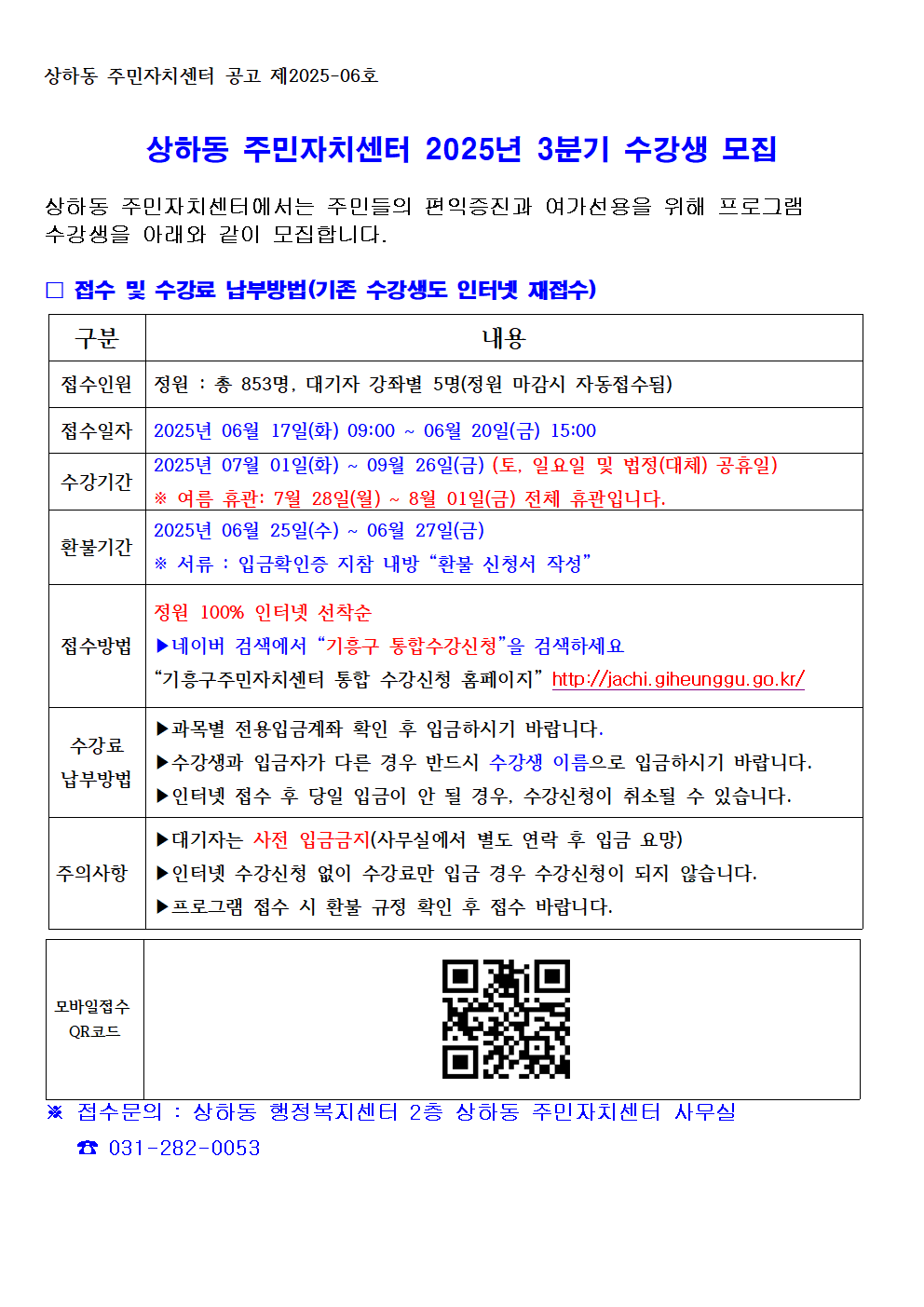 상하동 주민자치센터 공고 제2025-06호

상하동 주민자치센터 2025년 3분기 수강생 모집

상하동 주민자치센터에서는 주민들의 편익증진과 여가선용을 위해 프로그램 수강생을 아래와 같이 모집합니다.

? 접수 및 수강료 납부방법(기존 수강생도 인터넷 재접수)

구분	내용
접수인원	정원 : 총 853명, 대기자 강좌별 5명(정원 마감시 자동접수됨)
접수일자	2025년 06월 17일(화) 09:00 ~ 06월 20일(금) 15:00
수강기간	2025년 07월 01일(화) ~ 09월 26일(금) (토, 일요일 및 법정(대체) 공휴일)

※ 여름 휴관: 7월 28일(월) ~ 8월 01일(금) 전체 휴관입니다.
환불기간	2025년 06월 25일(수) ~ 06월 27일(금)

※ 서류 : 입금확인증 지참 내방 환불 신청서 작성
접수방법	정원 100% 인터넷 선착순

▶네이버 검색에서 기흥구 통합수강신청을 검색하세요

기흥구주민자치센터 통합 수강신청 홈페이지 http://jachi.giheunggu.go.kr/
수강료

납부방법	▶과목별 전용입금계좌 확인 후 입금하시기 바랍니다.

▶수강생과 입금자가 다른 경우 반드시 수강생 이름으로 입금하시기 바랍니다.

▶인터넷 접수 후 당일 입금이 안 될 경우, 수강신청이 취소될 수 있습니다.
주의사항	▶대기자는 사전 입금금지(사무실에서 별도 연락 후 입금 요망)

▶인터넷 수강신청 없이 수강료만 입금 경우 수강신청이 되지 않습니다.

▶프로그램 접수 시 환불 규정 확인 후 접수 바랍니다.
모바일접수
QR코드

※ 접수문의 : 상하동 행정복지센터 2층 상하동 주민자치센터 사무실
☎ 031-282-0053