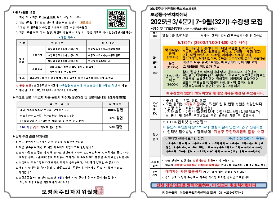▶취소/환불 규정

개강 정 - 개강 후 1주일 이내 취소 신정 시. 100%
개강 1주일 이후 단순 변심에 의한 취소 요정 시. 환불 불가
 개강 후 일주일간 수업을 참으라고 죄증 수강 여우결정
개강 1주일 이후 이사, 질병, 취업에 따른 취소 요정 시, 만불 기준에 따라 만급 증빙서류제요)
환불 기준 -

구분	수길기간	친본 기준
일반
길치	1개월이내	예딩일 수길 횟수의 경리진	예딩 일 수 김효의심해당액 원금
1개월이후	예딩일 수길 횟수의 1/2경리진	예딩 일 수 길표의 1/2해당약 친근
?스		예딩일 수길 횟수의 1/2경 리후	예딩 일 수 길표 미친 금
신본 시유기 일생이 예딩 일의 원본 금액
니머시 밑의 수김효진액
쉬소일이시의 이용 일수에 해당하는 금액이 송 이용금액의 10% 공제 후원금

환불 요청 : 보정동주민자지센터 사무실을 내방하며 취소 요정서를 자필로 작성 절제술
만급일. 7.1111자), 7.2512), 82213자), 9.1914)
▶수강료 감면: 주소지 기준 용인시 거주자/감면대상 및 감면비율(1인 1강좌에 한함)

김명나	김명비율
국민 기조성칠보장 수급자, 장애인 1-3급	100% 감면
저소득한우모가족, 국가유공자, 장애인 4-6급
2자녀이상가구 118세미만 자녀 및 그 우모 모두감면)
65세 이상 1헬스 과목에 한비 감면)	50% 감면
▶강좌 수강 관련 유의사항

모든 강의시간은 1시간 기준 50옷을 위직으로 합니다.
현금 영수증은 개강 및 배당 기수메만 개별적으로 발험 됩니다.
강사 사정으로 결강 시 대체 강사로 변경하거나 주로 보강하도록 하고, 교육기간 중 강사가
사직할 경우, 신규대체) 강사 미채용시 잔여기간은 우득이하게 휴강될 수 있을을공지합니다.
신정하신 미로 그럼은 다올로기로 연기가 불가능하며, 타인에게 양도할 수 없습니다.
때로기 마지막 날 락카 정리 후 윤꽃보므온 1주일이며, 이후에는 주민자치센터 임의로
저리합니다.
보정동종합목지만 신축 12026년 3월까지)에 따라 주자에 큰 어려올이 예상됩니다.
가급적 대중교통을 이용하시기 바랍 니다)
보정동주민자치위원회 공고제2025-6호
보정동 주민자치센터
2025년 3/4분기 7~9월(32기) 수강생 모집

▶접수 및 수강료 납부방법(기존 수강생도 인터넷 재점수)

전수
인위
정원 : 총 2,414명
대기자, 정위의 30% 정위 마감시 자동 대기전수칙)

6.18(수) [09:00/11:00/14:00 접수 시작]

전수
일자
및
강좌
싱
악기/미술/
공예
(09:00~)
운동
(11:00~)
댄스/어학/
아동
(14:00~)
드럼, 파워난타, 등기타, 아코디언 우쿨렐레 하모니카,
색소폰 노래교실, 올드팝송, 데생 & 수채화, 수채화 유화
민화 어반스케치 & 드로잉, 아이패드 드로잉, 서예,
캘리그래피, 보태니컬아트, 수묵화, 손뜨개인형, 유러피안플라워

국선도, 탁구, 근럭스트레칭, 매트필라테스, 바디핏, 요가
프롬테라피, 힐링요가, 헬스

왈츠, 웰빙댄스 아르헨티나 탱고, 댄스스포츠, 라인댄스,
챠밍댄스, 다이어트 댄스, 줌바댄스, 파워로빅, 모델바른 자세 워킹
한국무용, 초급생활영어 영어회화, 여행영어, 드라마영어,
일본어, 여행일본어 일본어회화, 중국어 불어와 샹송,
여행프랑스어 아동민화 종이접기&클레이

※ 수강생이 정원의 70% 미만일 때 해당 과목은 폐강 될 수 있습니다.

▶ 수강 월: 7월, 8월, 9월
▶ 모든 강좌는 3개월 기준이며, 토·일요일 및 법정 휴일은 휴강합니다.
수강
기간
및
강

법정 휴일 : 8월15일(광복절)
기타 휴강 : 7월22일(센터행사), 7월28일~8월1일(하계휴가)
※분기 내 5주차 미휴강으로 수업 일수를 채울 수 있습니다.
▶ 100% 인터넷 선착순 접수
▶ 용인시 주민을 대상으로 하되, 정원 미달시 인접 시·군·구 신청가능
전수
방법
? 인터넷 접수방법 : 검색창에 기흥구 주민자치센터 통합 수강

※ 인터넷 신청시 로그인 방법
(수강 신청 QR코드 활용)

? 휴대폰 인증 선택 ? 통신시 선택 ? 전체 동의 ? 문지로 인증하기(이름, 생년
월일, 휴대폰 번호, 보안문지 민력) 학인) ? 휴대폰 인증번호 민국 ? 악인 ? 수길
과목 선택 