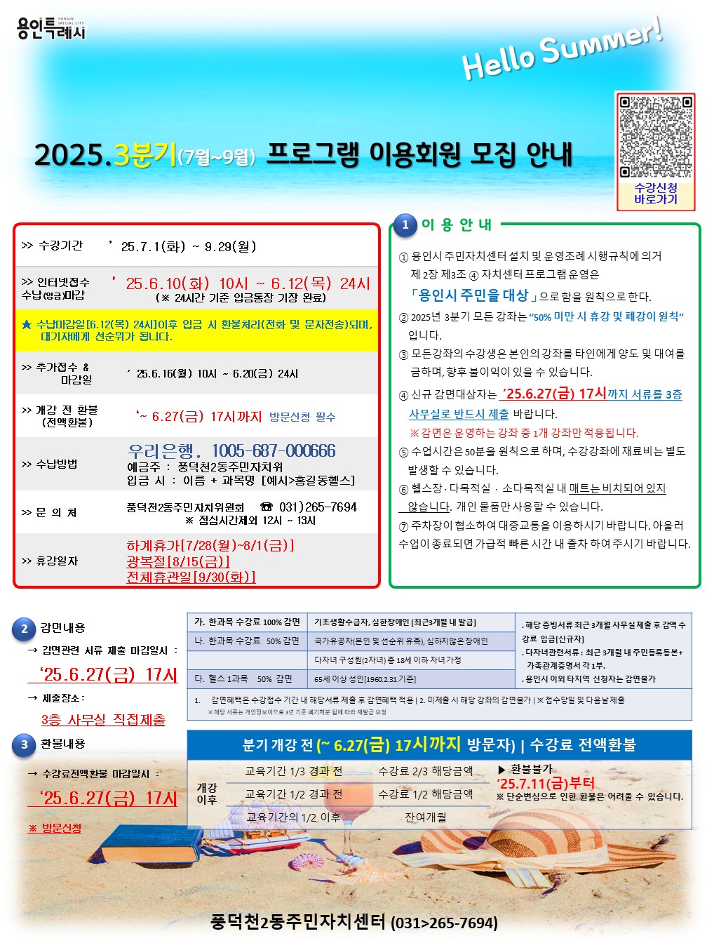 Hello Summer!

2025.3분기(7월~9월) 프로그램 이용회원 모집 안내

? 수강신청
바로가기

수강기간 '25.7.1(화) ~ 9.29(월)


인터넷접수 '25.6.10(화) 10시 ~ 6.12(목) 24시
수납(입금마감) (* 24시간 기준 입금통장 기장 완료)

★수납마감일 [6.12(목) 24시] 이후 입금 시 환불처리(전화 및 문자전송)되며,
대기자에게 선순위가 됩니다.

추가접수 & '25.6.16(월) 10시 ~ 6.20(금) 24시
마감일


개강 전 환불 *~6.27(금) 17시까지 방문신청 필수
(전액환불)


수납방법 우리은행, 1005-687-000666
예금주 : 풍덕천2동주민자치위
입금 시 : 이름 + 과목명 [예시>홍길동헬스]


문의처 풍덕천2동주민자치위원회 031)265-7694

점심시간제외 12시~13시

휴강일자 하계휴가[7/28(월)~8/1(금)]
광복절 [8/15(금)]
전체휴관일 [9/30(화)]

1 이용 안내

① 용인시 주민자치센터 설치 및 운영조례 시행규칙에 의거
제2장 제3조 ④ 자치센터 프로그램 운영은
「용인시 주민을 대상」으로 함을 원칙으로 한다.

② 2025년 3분기 모든 강좌는 50% 미만 시 휴강 및 폐강이 원칙
입니다.

③ 모든강좌의 수강생은 본인의 강좌를 타인에게 양도 및 대여를
금하며, 향후 불이익이 있을 수 있습니다.

④ 신규 감면대상자는 '25.6.27(금) 17시까지 서류를 3층
사무실로 반드시 제출 바랍니다.
※감면은 운영하는 강좌 중 1개 강좌만 적용됩니다.

⑤ 수업시간은 50분을 원칙으로 하며, 수강강좌에 재료비는 별도
발생할 수 있습니다.

⑥ 헬스장 다목적실 소다목적실 내 매트는 비치되어 있지
않습니다. 개인 물품만 사용할 수 있습니다.

⑦ 주차장이 협소하여 대중교통을 이용하시기 바랍니다. 아울러
수업이 종료되면 가급적 빠른 시간 내 출차 하여 주시기 바랍니다.

2 감면내용
가. 한과목 수강료 100% 감면 기초생활수급자, 심한장애인 [최근3개월 내 발급] . 해당 증빙서류 최근 3개월 사무실 제출 후 감액 수
강료 입금[신규자]
감면관련 서류 제출 마감일시 :
나. 한과목 수강료 50% 감면 국가유공자(본인 및 선순위 유족), 심하지 않은 장애인 . 다자녀관련서류: 최근 3개월 내 주민등록등본+
가족관계증명서 각 1부.
*'25.6.27(금) 17시
다. 헬스 1과목 50% 감면 65세 이상 성인 [1960.2.31.기준] · 용인시 이외 타지역 신청자는 감면불가
다자녀 구성원(2자녀) 중 18세 이하 자녀 가정

제출장소:

감면혜택은 수강접수 기간 내 해당서류 제출 후 감면혜택 적용 | 2. 미제출 시 해당 강좌의 감면불가 | ※ 접수당일 및 다음날제출
※해당 서류는 개인정보이므로 3년 기준 폐기처분 됨에 따라 재발급 요청
3층 사무실 직접제출
3 환불내용
분기 개강 전 (~ 6.27(금) 17시까지 방문자) | 수강료 전액환불
수강료전액환불 마감일시 :
교육기간 1/3 경과 전 수강료 2/3 해당금액
'25.6.27(금) 17시
개강
이후
▶ 환불불가
'25.7.11(금)부터
교육기간 1/2 경과 전 수강료 1/2 해당금액
교육기간의 1/2 이후 잔여개월
※ 단순변심으로 인한 환불은 어려울 수 있습니다.
※ 방문신청

풍덕천2동주민자치센터 (031>265-7694)

가. 한과목 수강료 100% 감면	기초생활수급자, 심한장애인 [최근3개월 내 발급]	. 해당 증빙서류 최근 3개월 사무실 제출 후 감액 수 강료 입금[신규자]
나. 한과목 수강료 50% 감면	국가유공자(본인 및 선순위 유족), 심하지 않은 장애인	. 다자녀관련서류: 최근 3개월 내 주민등록등본+ 가족관계증명서 각 1부.
다. 헬스 1과목 50% 감면	65세 이상 성인 [1960.2.31.기준]	· 용인시 이외 타지역 신청자는 감면불가
다자녀 구성원(2자녀) 중 18세 이하 자녀 가정