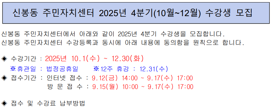 신봉동 주민자치센터 2025년 4분기(10월~12월) 수강생 모집

신봉동 주민자치센터에서 아래와 같이 2025년 4분기 수강생을 모집합니다.
신봉동 주민자치센터 수강등록과 동시에 아래 내용에 동의함을 원칙으로 합니다.

? 수강기간 : 2025년 10.1(수) ~ 12.30(화)

※ 휴관일 : 법정공휴일 ※12주 휴강 : 12.31(수)

? 접수기간 : 인터넷 접수 : 9.12(금) 14:00 ~ 9.17(수) 17:00
방 문 접 수 : 9.15(월) 10:00 ~ 9.17(수) 17:00

? 접수 및 수강료 납부방법