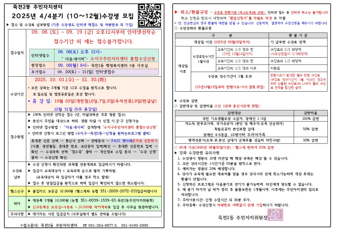 죽전2동 주민자치센터

2025년 4/4분기 (10~12월) 수강생 모집
▶ 접수 및 수강료 납부방법 (기존 수강생도 인터넷 재접수 및 차량번호 꼭 기입)

 접수일자 	  
  	 09. 06 (토) ~ 09. 19 (금) 오후12시부터 인터넷선착순 
  	 접수기간 외 에는 접수불가합니다. 
  	 인터넷접수 	 09. 06(토) 오후 12시~ 다음.네이버- 수지구주민자치센터 통합수강신청 
  	 현장접수 	 09. 08(월) 9시~ 죽전2동 행정복지센터 2층 사무실 
  	 추가접수 	 09. 20(토)~21(일) 인터넷접수 
 수강기간 	 2025. 10. 01.(수) ~ 12. 30.(화) 
  	 ▶ 모든 강좌는 3개월 기준 12주 수업을 원칙으로 합니다. 
  	 토·일요일 및 법정공휴일은 휴강 합니다. 
  	 휴강일: 10월 03일(개천절), 6일, 7일, 8일(추석연휴), 9일(한글날) 
  	 12월 31일 (5주 휴강일) 
 접수방법 	 ▶ 100% 인터넷 선착순 접수 (단. 미달과목은 추후 방문 접수) 
  	 ▶ 용인시 주민을 대상으로 하되, 정원 미달 시 인접 시·군·구 신청가능 
  	 ▶ 인터넷 접수방법: 다음.네이버 검색창에 수지구주민자치센터 통합수강신청 
  	 ※ 인터넷 신청시 로그인 방법 (수지구 죽전2동 신청을 원하는프로그램 클릭) 
  	 휴대폰 인증 선택 → 통신사 선택 → 전체동의 → PASS 맨아래문자로 인증하기 
  	 (이름, 생년월일, 휴대폰 번호, 보안문자 입력)확인 → 휴대폰 인증번호 입력 ⇒ 
  	 확인 → 수강과목 선택 접수중 클릭 → 개인정보 수집 동의 ⇒ 수강 신청
  	 클릭 → 수강신청 확인. 
 수강료 납부 	 ▶ 수강 신청이 확인되면 과목별 전용계좌로 입금하시기 바랍니다. 
  	 ▶ 입금시 교육대상자 + 교육과목 순으로 필히 기록바람. 
  	 (교육대상자와 입금자가 다를 경우 착오 발생) 
  	 ▶ 접수 후 당일입금을 원칙으로 하며 입금이 확인되지 않으면 취소됩니다. 
▶ 헬스신규 출입카드 보증금 10,000원 (헬스계좌 농협 351-2009-2072-83)입금바랍니다

▶ 락카
▶ 재등록 3개월 10,000원 (농협 351-0039-1539-63. 죽전2동주민자치위원회)
▶ 신규등록은 보증금+사용료 = 20.000원 락카계좌로 입금 후 사무실 방문바랍니다.

주의사항 대기자는 사전 입금금지 (사무실에서 별도 연락을 드립니다)

▶ 취소/환불규정 - 수강료 반환기준 (제10조제3항 관련) 인터넷 접수 후 인터넷 취소는 불가합니다.
취소 신청은 반드시 내방하여 환급신청서를 자필로 작성 후 제출.
※ 단. 단순변심의 경우 환불에 제한을 받을 수 있습니다. 신중하게 결정하여 수강신청을 해주시기 바랍니다.
◎ 수강강좌의 환불규정

구분	환불기준
개강일 이전 (2025년 09월29일까지)	기 납부한 수강료 전액
개강일 이후	수강료징수기간 1월이내	교육기간의 1/3 경과 전 (25년 10월14일까지)	수강료의 2/3 해당액 (사유상관없이 2/3해당액)
교육기간의 1/2 경과 전	수강료의 1/2 해당액
교육기간의 1/2 경과 이후	미환급
수강료 징수기간이 1월 초과 (25년10월 15일부터 반환사유: 이사. 질병 취업)	반환사유가 발생한 월의 반환 수강료 (수강료 징수기간이 1월 이내인 경우에 따라 산출된 수강료)와 나머지 월의 수강 료 전액을 합산한 금액
▶ 수강료 감면
◎ 감면대상 및 감면비율 (1인 1강좌 용인시민에 한함)

 감면대상 	 감면비율 
 국민 기초생활보장 수급자. 장애인 1-3급 	 100% 감면 
 저소득 한부모가족. 국가유공자 (본인 및 배우자.유족 선순위자) 	 50% 감면 
 독립유공자 본인포함 삼대 	  
 장애인 4-6등급. 18세이하 두자녀가족 	  
 병역전문가(조부.부. 본인 삼대가 군복무를 성실히 마친사람) 	 30% 감면 
◎ 65세 이상(1960년 09월30일이전): 헬스에 한하여 50% 감면
▶ 강좌 수강관련 유의사항

수강생이 정원의 10명 미만일 때 해당 과목은 폐강 될 수 있습니다.
모든 강의시간은 1시간기준 50분을 원칙으로 한다.
예비자는 정원의 20% 배정합니다.
강사가 교육에 필요한 재료비를 받을 경우 강의시작 전에 취소가능하며 개강 후에는 환불이 안됩니다.
신청하신 프로그램은 다음분기로 연기가 불가능하며, 타인에게 양도할 수 없습니다.
매 분기 마지막 날 락카 정리 후 물품보관은 1개월이며, 이후에는 주민자치센터 임의로 처리합니다.
주차이용시간: 신청 수업시간 외 30분 추가.
주차등록: 수강신청시 차량번호 여백없이 전체 기입하시기 바랍니다.
죽전2동 주민자치위원장

※접수문의: 죽전2동 주민자치센터 ☎031-264-6977.8. 031-6193-8695