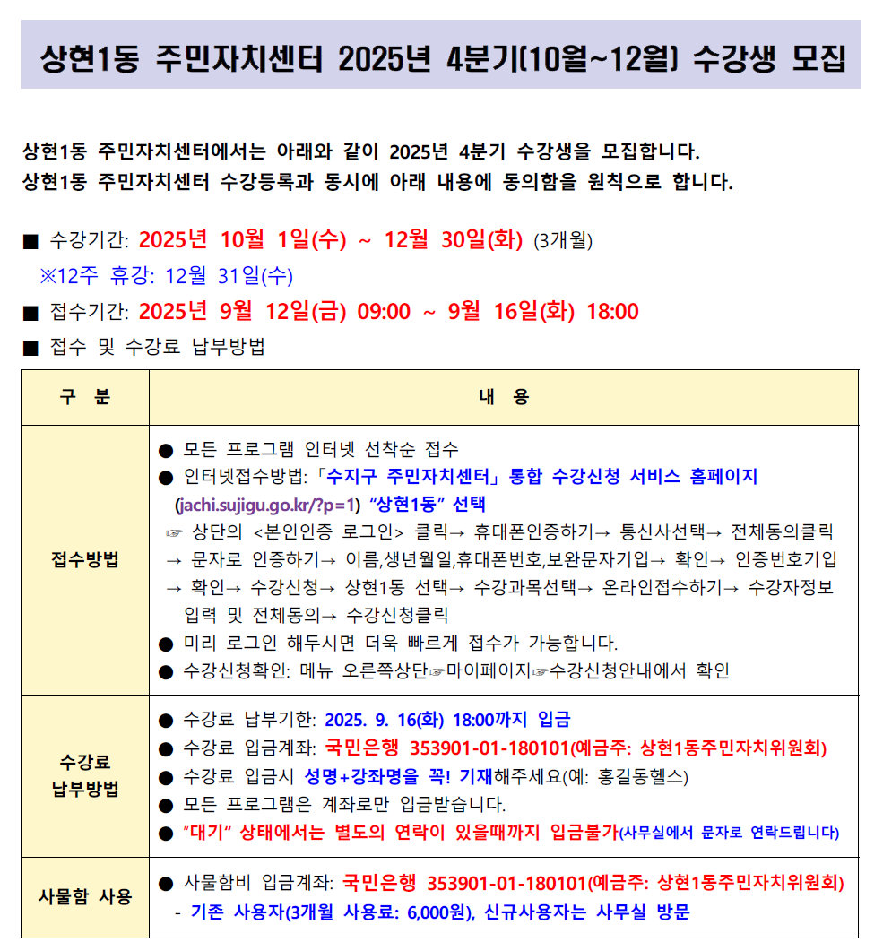 상현1동 주민자치센터 2025년 4분기[10월~12월] 수강생 모집

상현1동 주민자치센터에서는 아래와 같이 2025년 4분기 수강생을 모집합니다.
상현1동 주민자치센터 수강등록과 동시에 아래 내용에 동의함을 원칙으로 합니다.

■ 수강기간: 2025년 10월 1일(수) ~ 12월 30일(화) (3개월)
※12주 휴강: 12월 31일(수)
■ 접수기간: 2025년 9월 12일(금) 09:00 ~ 9월 16일(화) 18:00
■ 접수 및 수강료 납부방법

구분	내용
접수방법	
모든 프로그램 인터넷 선착순 접수
인터넷접수방법: 「수지구 주민자치센터」 통합 수강신청 서비스 홈페이지 (jachi.sujigu.go.kr/?p=1) 상현1동 선택
상단의 <본인인증 로그인> 클릭→ 휴대폰인증하기→ 통신사선택→ 전체동의클릭 → 문자로 인증하기→ 이름, 생년월일, 휴대폰번호, 보완문자기입→ 확인→ 인증번호기입 → 확인→ 수강신청 상현1동 선택→ 수강과목선택→ 온라인접수하기→ 수강자정보 입력 및 전체동의→ 수강신청클릭
미리 로그인 해두시면 더욱 빠르게 접수가 가능합니다.
수강신청확인: 메뉴 오른쪽상단 마이페이지 수강신청안내에서 확인
수강료
납부방법	
수강료 납부기한: 2025. 9. 16(화) 18:00까지 입금
수강료 입금계좌: 국민은행 353901-01-180101(예금주: 상현1동주민자치위원회)
수강료 입금시 성명+강좌명을 꼭! 기재해주세요(예: 홍길동헬스)
모든 프로그램은 계좌로만 입금받습니다.
대기 상태에서는 별도의 연락이 있을때까지 입금불가(사무실에서 문자로 연락드립니다)
사물함 사용	
사물함비 입금계좌: 국민은행 353901-01-180101(예금주: 상현1동주민자치위원회)
기존 사용자(3개월 사용료: 6,000원), 신규사용자는 사무실 방문