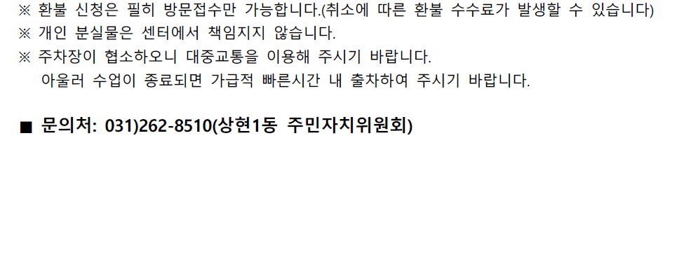 ※ 환불 신청은 필히 방문접수만 가능합니다.(취소에 따른 환불 수수료가 발생할 수 있습니다)
※ 개인 분실물은 센터에서 책임지지 않습니다.
※ 주차장이 협소하오니 대중교통을 이용해 주시기 바랍니다.
아울러 수업이 종료되면 가급적 빠른시간 내 출차하여 주시기 바랍니다.

■ 문의처: 031)262-8510(상현1동 주민자치위원회)