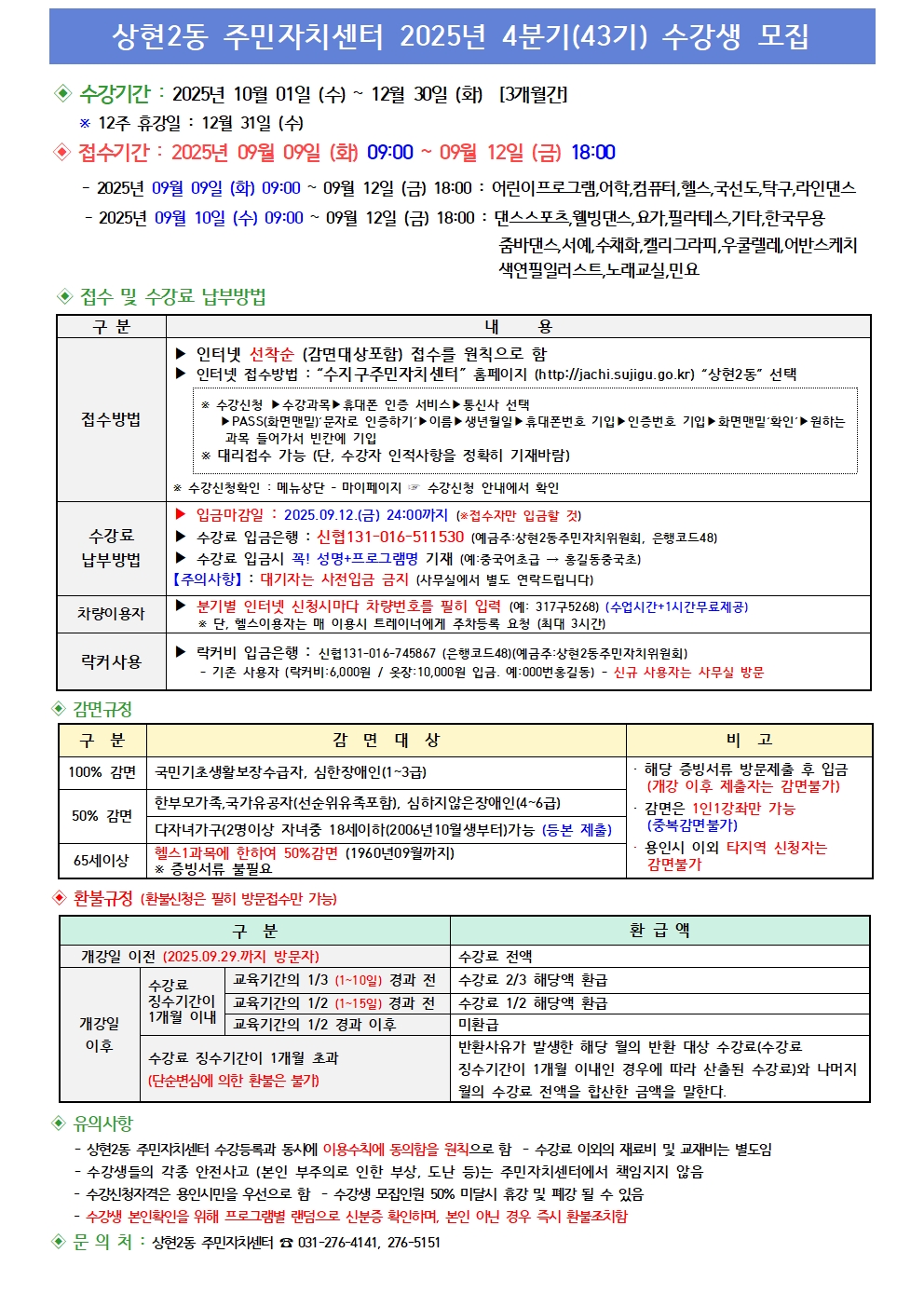 ◆상현2동 주민자치센터 2025년 4분기(43기) 수강생 모집

◆수강기간: 2025년 10월 01일 (수) ~ 12월 30일 (화) [3개월간]

12주 휴강일: 12월 31일(수)
◆접수기간: 2025년 09월 09일 (화) 09:00 ~ 09월 12일 (금) 18:00
2025년 09월 09일 (화) 09:00 ~ 09월 12일 (금) 18:00: 어린이프로그램,어학, 컴퓨터, 헬스, 국선도,탁구,라인댄스
2025년 09월 10일 (수) 09:00 ~ 09월 12일 (금) 18:00: 댄스스포츠,웰빙댄스, 요가, 필라테스,기타, 한국무용
줌바댄스, 서예, 수채화, 캘리그라피, 우쿨렐레, 어반스케치
색연필일러스트,노래교실, 민요
◆접수 및 수강료 납부방법
구분	내 용
접수방법	▶ 인터넷 선착순 (감면대상포함) 접수를 원칙으로 함
▶ 인터넷 접수방법 : 수지구주민자치센터 홈페이지 (http://jachi.sujigu.go.kr) 상현2동 선택
※ 수강신청 ▶ 수강과목 ▶ 휴대폰 인증 서비스 ▶ 통신사 선택
▶PASS(화면 맨밑)' 문자로 인증하기 ▶ 이름 ▶ 생년월일 ▶ 휴대폰번호 기입 ▶ 인증번호 기입 ▶ 화면맨밑'확인' ▶ 원하는
과목 들어가서 빈칸에 기입

대리접수 가능 (단, 수강자 인적사항을 정확히 기재바람)
수강신청확인 메뉴상단 - 마이페이지 ▶ 수강신청 안내에서 확인
수강료
납부방법	▶ 입금마감일: 2025.09.12.(금) 24:00까지 (※접수자만 입금할 것)
▶ 수강료 입금은행 : 신협 131-016-511530 (예금주:상현2동주민자치위원회, 은행코드48)
▶ 수강료 입금시 꼭! 성명+프로그램명 기재 (예:중국어초급 홍길동중국초)
【주의사항】: 대기자는 사전입금 금지 (사무실에서 별도 연락드립니다)
차량이용자	▶ 분기별 인터넷 신청시마다 차량번호를 필히 입력 (예: 31775268) (수업시간+1시간무료제공)
※ 단, 헬스이용자는 매 이용시 트레이너에게 주차등록 요청 (최대 3시간)
락커 사용	▶ 락커비 입금은행 : 신협 131-016-748687 (은행코드48) (예금주: 상현2동주민자치위원회)
기존 사용자 (락커비: 6,000원 / 옷장: 10,000원 입금. 예: 000번홍길동) - 신규 사용자는 사무실 방문
◆감면규정
구분	감면대상	비고
100% 감면	국민기초생활보장수급자, 심한장애인(1~3급)	해당 증빙서류 방문제출 후 입금
(개강 이후 제출자는 감면불가)
50% 감면	한부모가족, 국가유공자(선순위유족포함), 심하지않은장애인(4~6급)	감면은 1인1강좌만 가능
(중복감면불가)
65세이상	다자녀가구(2명이상 자녀중 18세이하(2006년 10월생부터)가능 (등본 제출)
헬스1과목에 한하여 50% 감면 (1960년 09월까지)
* 증빙서류 불필요	용인시 이외 타지역 신청자는
감면불가

◆환불규정(환불신청은 필히 방문접수만 가능)
구분	환급액
개강일 이전 (2025.09.29.까지 방문자)	수강료 전액
개강일
이후	수강료
징수기간이
1개월 이내	교육기간의 1/3 (1~10일) 경과 전	수강료 2/3 해당액 환급
교육기간의 1/2 (1~15일) 경과 전	수강료 1/2 해당액 환급
교육기간의 1/2 경과 이후	미환급
수강료 징수기간이 1개월 초과
(단순변심에 의한 환불은 불가)	반환사유가 발생한 해당 월의 반환 대상 수강료(수강료
징수기간이 1개월 이내인 경우에 따라 산출된 수강료)와 나머지
월의 수강료 전액을 합산한 금액을 말한다.

◆유의사항

상현2동 주민자치센터 수강등록과 동시에 이용수칙에 동의함을 원칙으로 함 - 수강료 이외의 재료비 및 교재비는 별도임
수강생들의 각종 안전사고 (본인 부주의로 인한 부상, 도난 등)는 주민자치센터에서 책임지지 않음
수강신청자격은 용인시민을 우선으로 함 - 수강생 모집인원 50% 미달시 휴강 및 폐강 될 수 있음
수강생 본인확인을 위해 프로그램별 랜덤으로 신분증 확인하며, 본인 아닌 경우 즉시 환불조치함
◆문의처: 상현2동 주민자치센터 031-276-4141, 276-5151