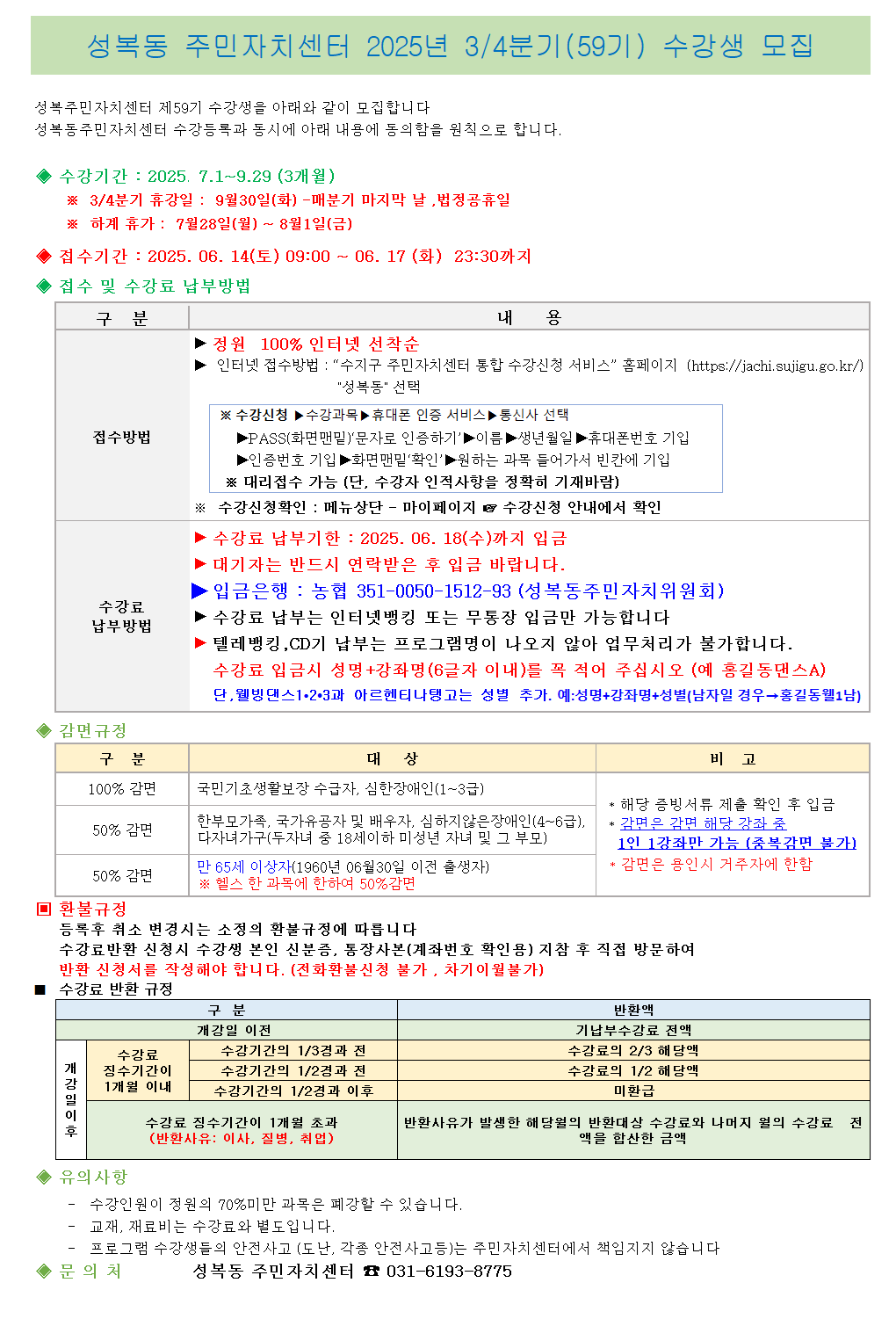 성복동 주민자치센터 2025년 3/4분기(59기) 수강생 모집

성복주민자치센터 제59기 수강생을 아래와 같이 모집합니다
성복동주민자치센터 수강등록과 동시에 아래 내용에 동의함을 원칙으로 합니다.

수강기간: 2025. 7.1~9.29 (3개월)
※ 3/4분기 휴강일 : 9월30일(화) -매분기 마지막 날, 법정공휴일
※ 하계 휴가 : 7월28일(월) ~ 8월1일(금)
접수기간: 2025. 06. 14(토) 09:00 ~ 06. 17 (화) 23:30까지
접수 및 수강료 납부방법
구분	내 용
접수방법	정원 100% 인터넷 선착순
인터넷 접수방법 : 수지구 주민자치센터 통합 수강신청 서비스 홈페이지 (https://jachi.sujigu.go.kr/)
성복동 선택
※ 수강신청 수강과목 휴대폰 인증 서비스 통신사 선택
▶PASS(화면 맨밑)'문자로 인증하기' 이름 생년월일 휴대폰번호 기입
▶인증번호 기입 화면 맨밑'확인' 원하는 과목 들어가서 빈칸에 기입
※ 대리접수 가능 (단, 수강자 인적사항을 정확히 기재바람)
※ 수강신청확인 : 메뉴상단 - 마이페이지 수강신청 안내에서 확인
수강료
납부방법	수강료 납부기한: 2025. 06. 18(수)까지 입금
대기자는 반드시 연락받은 후 입금 바랍니다.
입금은행: 농협 351-0050-1512-93 (성복동주민자치위원회)
수강료 납부는 인터넷뱅킹 또는 무통장 입금만 가능합니다
▶ 텔레뱅킹, CD기 납부는 프로그램명이 나오지 않아 업무처리가 불가합니다.
수강료 입금시 성명+강좌명(6글자 이내)를 꼭 적어 주십시오 (예 홍길동댄스A)
단, 웰빙댄스1·2·3과 아르헨티나탱고는 성별 추가. 예: 성명+강좌명+성별(남자일 경우 홍길동웰1남)
감면규정

구분	대상	비고
100% 감면	국민기초생활보장 수급자, 심한장애인(1~3급)	
해당 증빙서류 제출 확인 후 입금
50% 감면	한부모가족, 국가유공자 및 배우자, 심하지않은장애인(4~6급),
다자녀가구(두자녀 중 18세이하 미성년 자녀 및 그 부모)	감면은 감면 해당 강좌 중
1일 1강좌만 가능 (중복감면 불가)
50% 감면	만 65세 이상자(1960년 06월30일 이전 출생자)
※ 헬스 한 과목에 한하여 50%감면	
감면은 용인시 거주자에 한함
■ 환불규정

등록후 취소 변경시는 소정의 환불규정에 따릅니다
수강료반환 신청시 수강생 본인 신분증, 통장사본(계좌번호 확인용) 지참 후 직접 방문하여
반환 신청서를 작성해야 합니다. (전화환불신청 불가, 차기이월불가)
■ 수강료 반환 규정

구분		반환액
개강일 이후	개강일 이전	기납부수강료 전액
수강료 징수기간이
1개월 이내	수강기간의 1/3경과 전	수강료의 2/3 해당액
수강기간의 1/2경과 전	수강료의 1/2 해당액
수강기간의 1/2경과 이후	미환급
수강료 징수기간이 1개월 초과
(반환사유: 이사, 질병, 취업)	반환사유가 발생한 해당월의 반환대상 수강료와 나머지 월의 수강료 전
액을 합산한 금액
유의사항

수강인원이 정원의 70%미만 과목은 폐강할 수 있습니다.
교재, 재료비는 수강료와 별도입니다.
프로그램 수강생들의 안전사고 (도난, 각종 안전사고등)는 주민자치센터에서 책임지지 않습니다
◆문의처
성복동 주민자치센터 031-6193-8775
